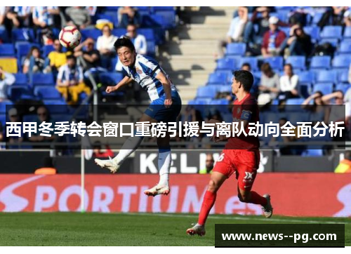 西甲冬季转会窗口重磅引援与离队动向全面分析