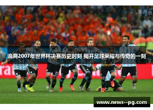 追溯2007年世界杯决赛历史时刻 揭开足球荣耀与传奇的一刻