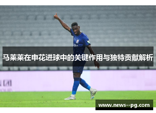 马莱莱在申花进球中的关键作用与独特贡献解析