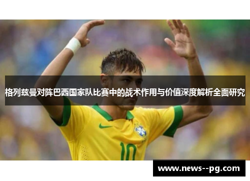 格列兹曼对阵巴西国家队比赛中的战术作用与价值深度解析全面研究