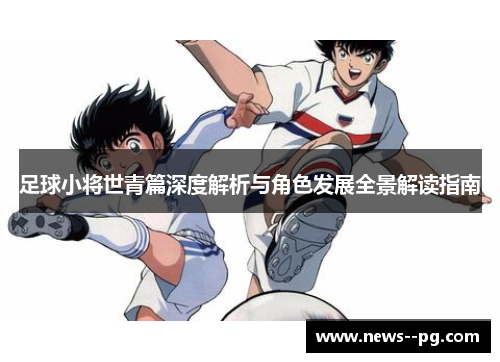 足球小将世青篇深度解析与角色发展全景解读指南