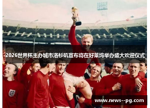 2026世界杯主办城市洛杉矶宣布将在好莱坞举办盛大欢迎仪式