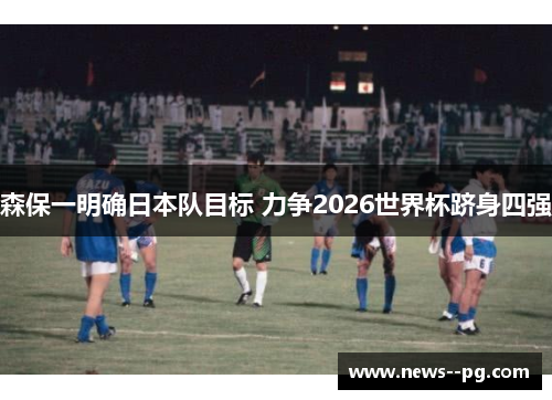 森保一明确日本队目标 力争2026世界杯跻身四强