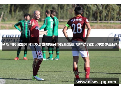 马斯切拉诺加盟河北华夏幸福揭开中超新篇章 期待助力球队冲击更高目标